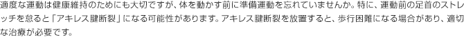 適度な運動は健康維持のためにも大切ですが、体を動かす前に準備運動を忘れていませんか。特に、運動前の足首のストレッチを怠ると「アキレス腱断裂」になる可能性があります。アキレス腱断裂を放置すると、歩行困難になる場合があり、適切な治療が必要です。