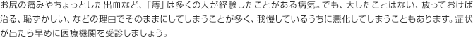 お尻の痛みやちょっとした出血など、「痔」は多くの人が経験したことがある病気。でも、大したことはない、放っておけば治る、恥ずかしい、などの理由でそのままにしてしまうことが多く、我慢しているうちに悪化してしまうこともあります。症状が出たら早めに医療機関を受診しましょう。