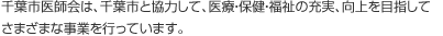 千葉市医師会は、千葉市と協力して、医療・保健・福祉の充実、向上を目指してさまざまな事業を行っています。