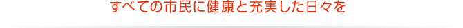 すべての市民に健康と充実した日々を