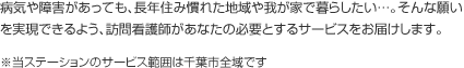 病気や障害があっても、長年住み慣れた地域や我が家で暮らしたい…。そんな願いを実現できるよう、訪問看護師があなたの必要とするサービスをお届けします。※当ステーションのサービス範囲は千葉市全域です