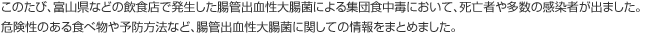 このたび、富山県などの飲食店で発生した腸管出血性大腸菌による集団食中毒において、死亡者や多数の感染者が出ました。危険性のある食べ物や予防方法など、腸管出血性大腸菌に関しての情報をまとめました。