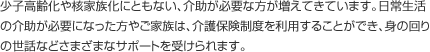 少子高齢化や核家族化にともない、介助が必要な方が増えてきています。日常生活の介助が必要になった方やご家族は、介護保険制度を利用することができ、身の回りの世話などさまざまなサポートを受けられます。