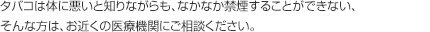 タバコは体に悪いと知りながらも、なかなか禁煙することができない、そんな方は、お近くの医療機関にご相談ください。