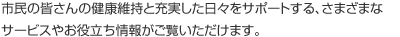 市民の皆さんの健康維持と充実した日々をサポートする、さまざまなサービスやお役立ち情報がご覧いただけます。
