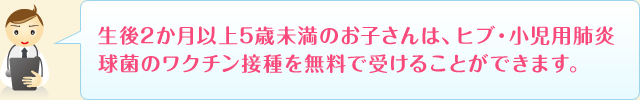 生後2か月以上5歳未満のお子さんは、ヒブ・小児用肺炎球菌のワクチン接種を無料で受けることができます。