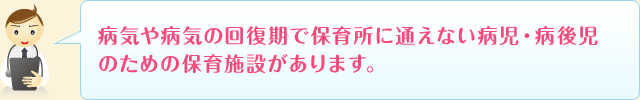 病気や病気の回復期で保育所に通えない病児・病後児のための保育施設があります。