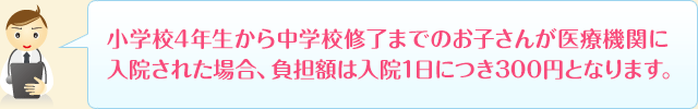 小学校4年生から中学校修了までのお子さんが医療機関に入院された場合、負担額は、入院1日につき300円となります。