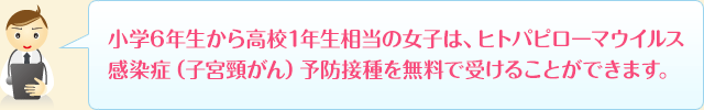 小学6年生から高校1年生相当の女子は、ヒトパピローマウイルス感染症（子宮頸がん）予防接種を無料で受けることができます。