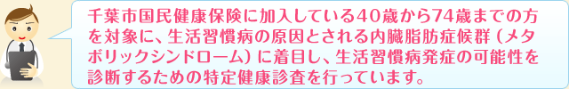 千葉市国民健康保険に加入している40歳から74歳までの方を対象に、生活習慣病の原因とされる内臓脂肪症候群（メタボリックシンドローム）に着目し、生活習慣病発症の可能性を診断するための特定健康診査を行っています。