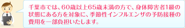 千葉市では、60歳以上65歳未満の方で、身体障害者1級の状態にある方を対象に、季節性インフルエンザの予防接種の費用を一部負担いたします。