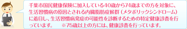 千葉市国民健康保険に加入している40歳から74歳までの方を対象に、生活習慣病の原因とされる内臓脂肪症候群（メタボリックシンドローム）に着目し、生活習慣病発症の可能性を診断するための特定健康診査を行っています。　※75歳以上の方には、健康診査を行っています。