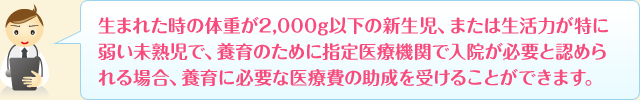 生まれた時の体重が2,000g以下または生活力が特に弱い未熟児で、養育のために指定医療機関で入院が必要と認められる場合、養育に必要な医療費の助成を受けることができます。