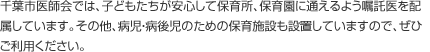 千葉市医師会では、子どもたちが安心して保育所、保育園に通えるよう嘱託医を配属しています。その他、病児・病後児のための保育施設も設置していますので、ぜひご利用ください。