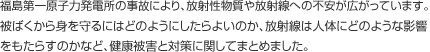 福島第一原子力発電所の事故により、放射性物質や放射線への不安が広がっています。被ばくから身を守るにはどのようにしたらよいのか、放射性物質は人体にどのような影響をもたらすのかなど、健康被害と対策に関してまとめました。