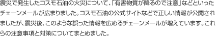 震災で発生したコスモ石油の火災について、「有害物質が降るので注意」などといったチェーンメールが広まりました。コスモ石油の公式サイトなどで正しい情報が公開されましたが、震災後、このような誤った情報を広めるチェーンメールが増えています。これらの注意事項と対策についてまとめました。